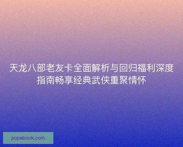 天龙八部老友卡全面解析与回归福利深度指南畅享经典武侠重聚情怀